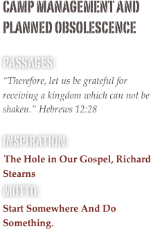 camp management and planned obsolescence

passages: 
“Therefore, let us be grateful for receiving a kingdom which can not be shaken.” Hebrews 12:28

inspiration:
 The Hole in Our Gospel, Richard Stearns
motto: 
Start Somewhere And Do Something.